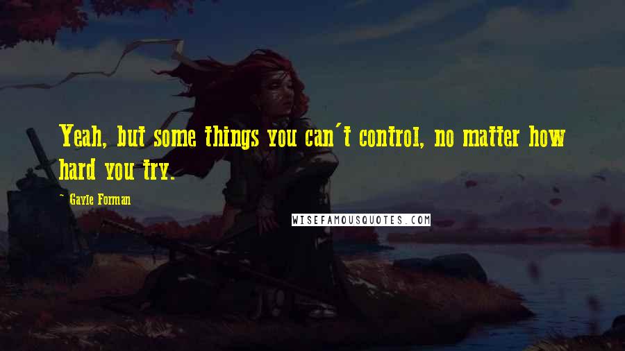 Gayle Forman Quotes: Yeah, but some things you can't control, no matter how hard you try.