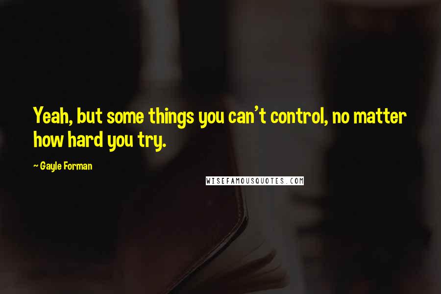 Gayle Forman Quotes: Yeah, but some things you can't control, no matter how hard you try.