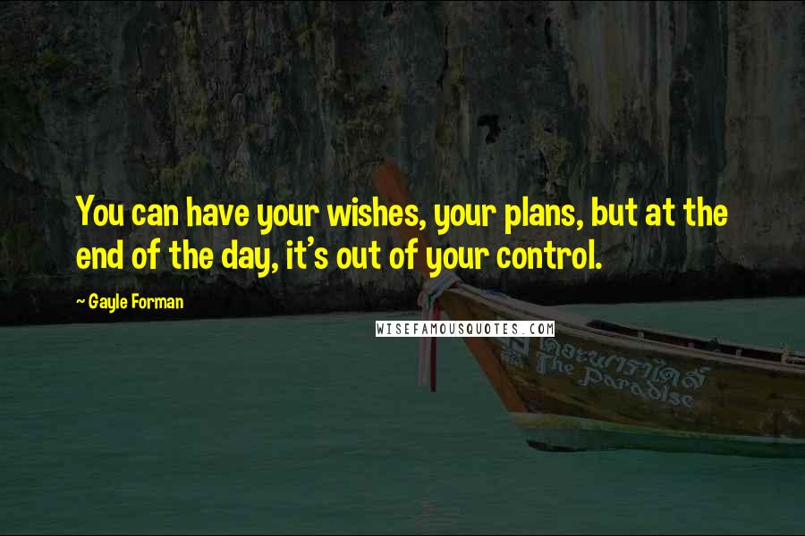 Gayle Forman Quotes: You can have your wishes, your plans, but at the end of the day, it's out of your control.