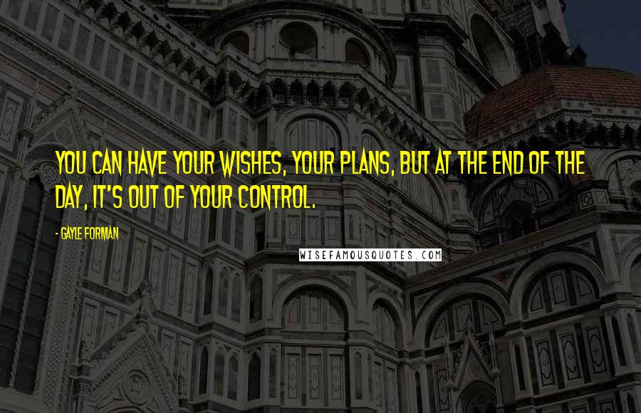 Gayle Forman Quotes: You can have your wishes, your plans, but at the end of the day, it's out of your control.