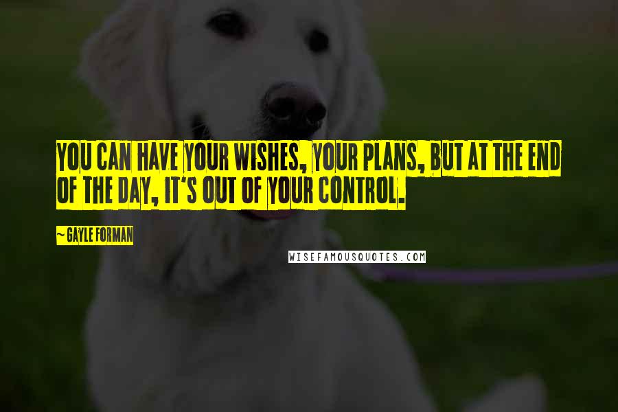 Gayle Forman Quotes: You can have your wishes, your plans, but at the end of the day, it's out of your control.