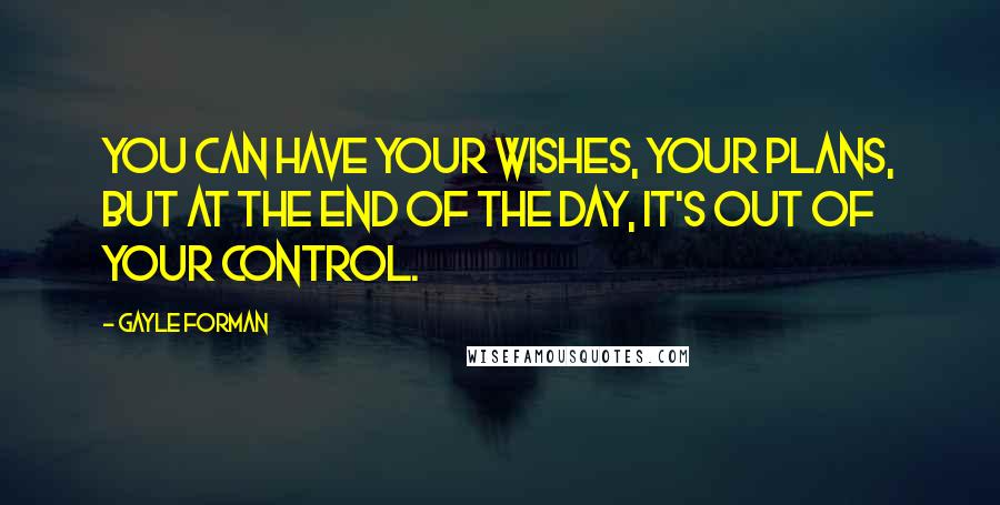 Gayle Forman Quotes: You can have your wishes, your plans, but at the end of the day, it's out of your control.