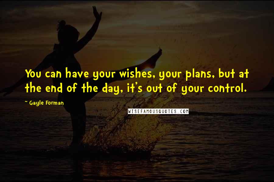 Gayle Forman Quotes: You can have your wishes, your plans, but at the end of the day, it's out of your control.
