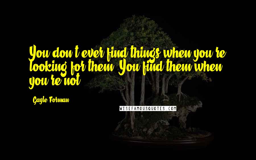 Gayle Forman Quotes: You don't ever find things when you're looking for them. You find them when you're not.