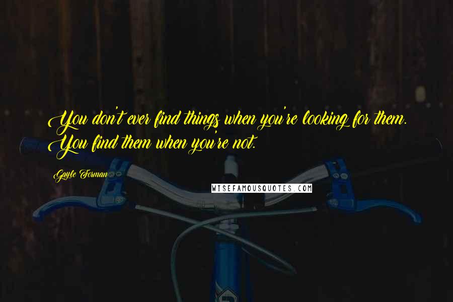 Gayle Forman Quotes: You don't ever find things when you're looking for them. You find them when you're not.