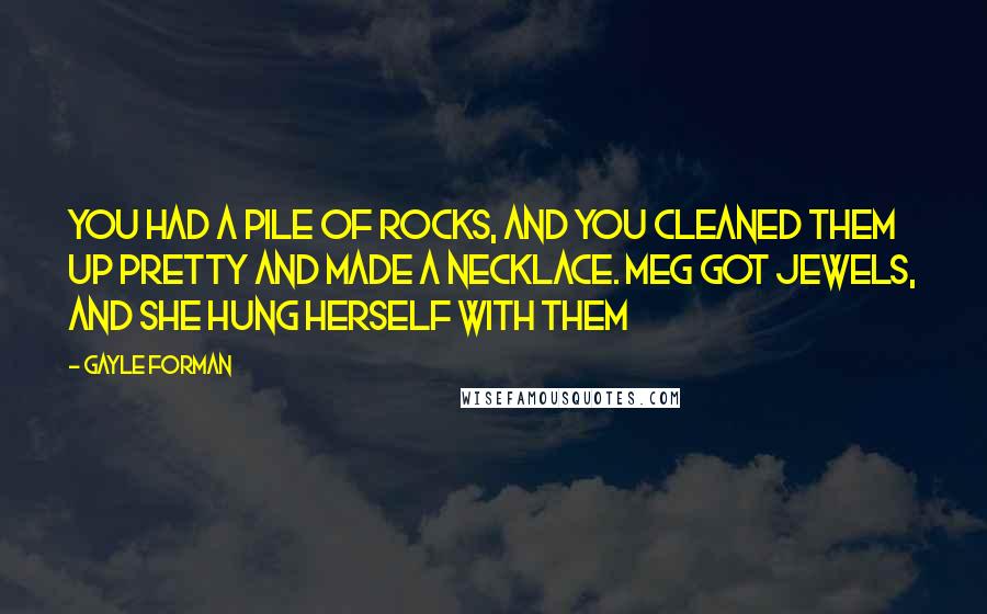 Gayle Forman Quotes: You had a pile of rocks, and you cleaned them up pretty and made a necklace. Meg got jewels, and she hung herself with them