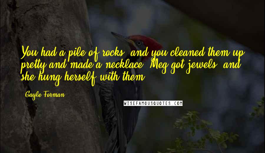 Gayle Forman Quotes: You had a pile of rocks, and you cleaned them up pretty and made a necklace. Meg got jewels, and she hung herself with them