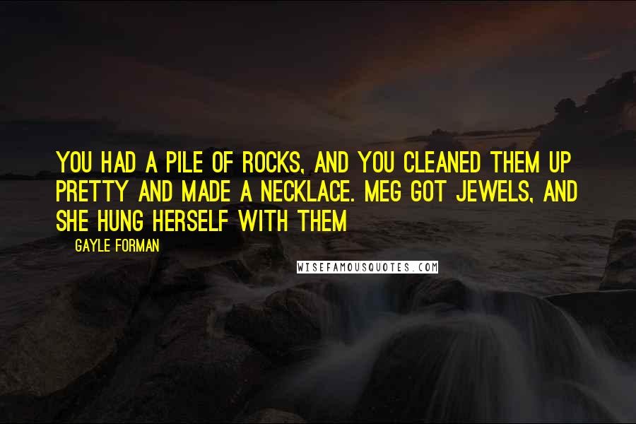 Gayle Forman Quotes: You had a pile of rocks, and you cleaned them up pretty and made a necklace. Meg got jewels, and she hung herself with them