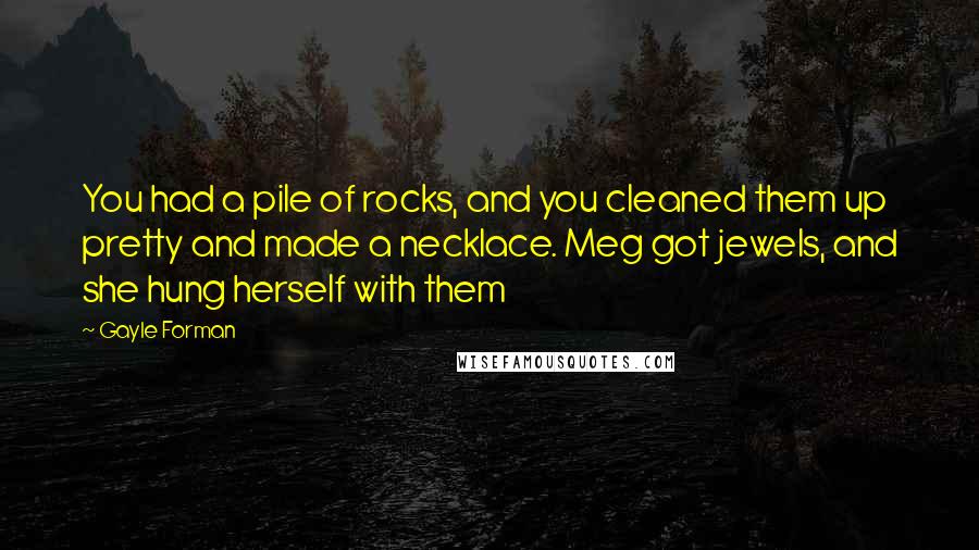 Gayle Forman Quotes: You had a pile of rocks, and you cleaned them up pretty and made a necklace. Meg got jewels, and she hung herself with them