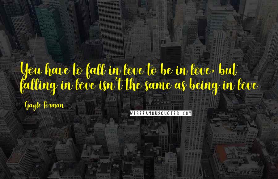 Gayle Forman Quotes: You have to fall in love to be in love, but falling in love isn't the same as being in love