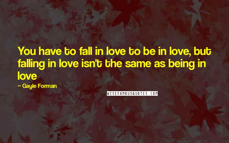 Gayle Forman Quotes: You have to fall in love to be in love, but falling in love isn't the same as being in love