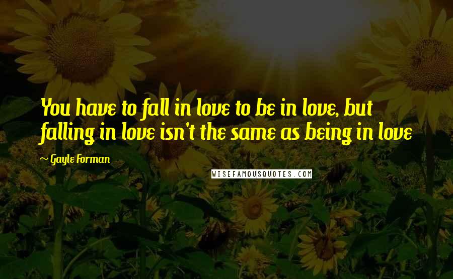 Gayle Forman Quotes: You have to fall in love to be in love, but falling in love isn't the same as being in love