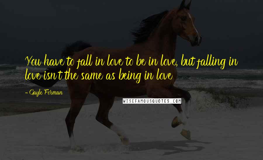 Gayle Forman Quotes: You have to fall in love to be in love, but falling in love isn't the same as being in love