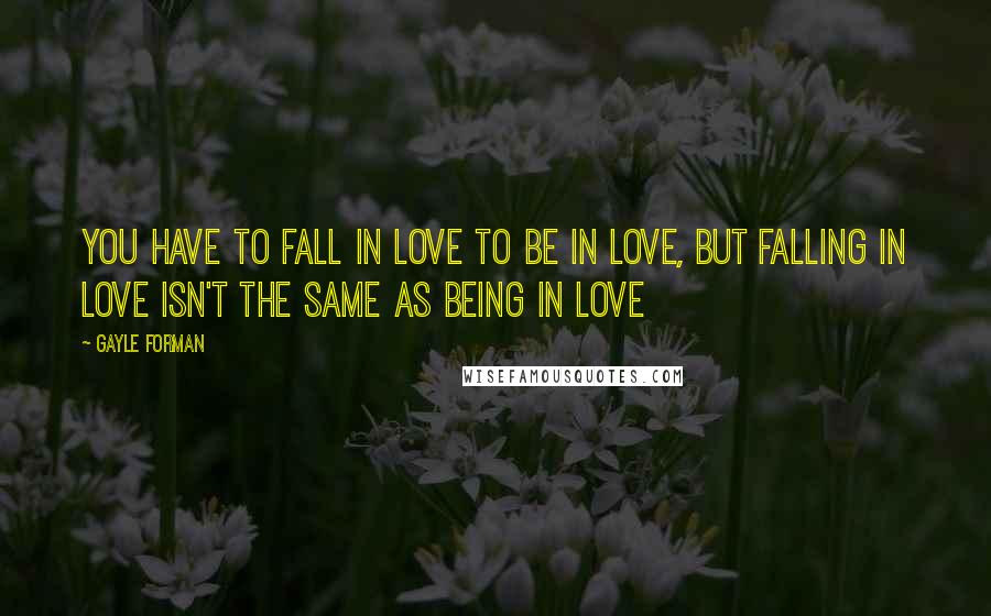 Gayle Forman Quotes: You have to fall in love to be in love, but falling in love isn't the same as being in love