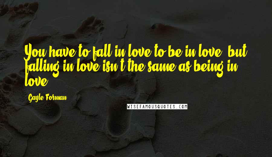 Gayle Forman Quotes: You have to fall in love to be in love, but falling in love isn't the same as being in love