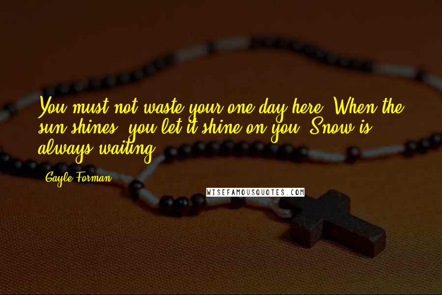 Gayle Forman Quotes: You must not waste your one day here. When the sun shines, you let it shine on you. Snow is always waiting.