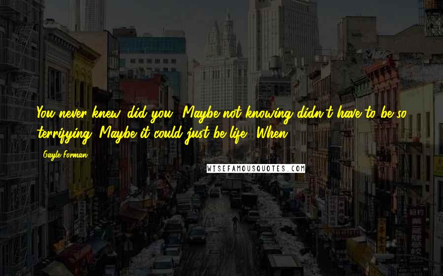 Gayle Forman Quotes: You never knew, did you? Maybe not knowing didn't have to be so terrifying. Maybe it could just be life. "When