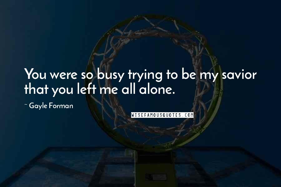 Gayle Forman Quotes: You were so busy trying to be my savior that you left me all alone.