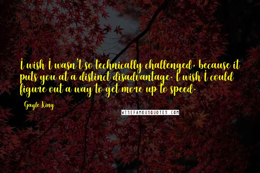 Gayle King Quotes: I wish I wasn't so technically challenged, because it puts you at a distinct disadvantage. I wish I could figure out a way to get more up to speed.