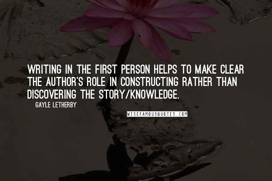 Gayle Letherby Quotes: Writing in the first person helps to make clear the author's role in constructing rather than discovering the story/knowledge.