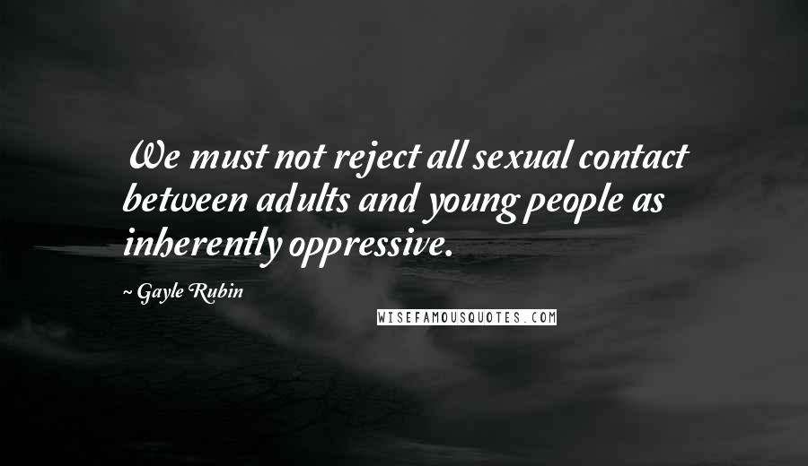 Gayle Rubin Quotes: We must not reject all sexual contact between adults and young people as inherently oppressive.