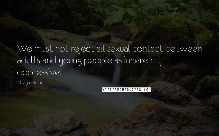 Gayle Rubin Quotes: We must not reject all sexual contact between adults and young people as inherently oppressive.