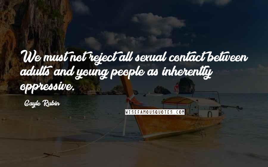 Gayle Rubin Quotes: We must not reject all sexual contact between adults and young people as inherently oppressive.