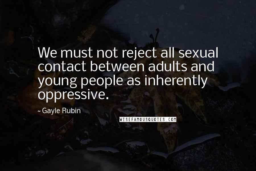 Gayle Rubin Quotes: We must not reject all sexual contact between adults and young people as inherently oppressive.