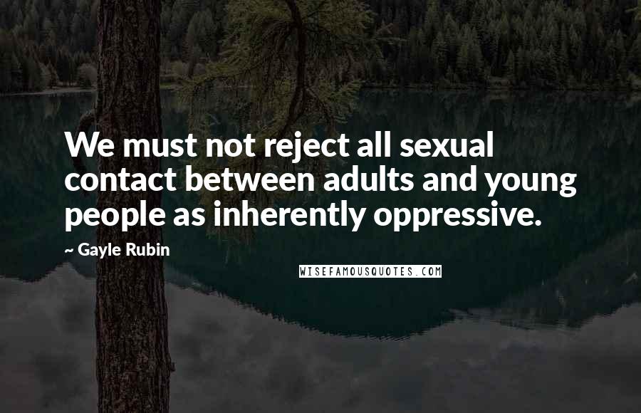 Gayle Rubin Quotes: We must not reject all sexual contact between adults and young people as inherently oppressive.