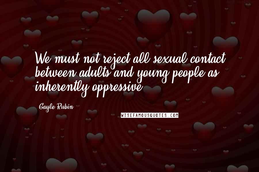 Gayle Rubin Quotes: We must not reject all sexual contact between adults and young people as inherently oppressive.