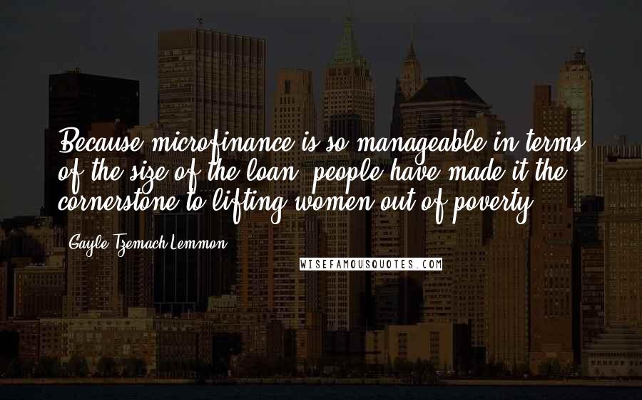 Gayle Tzemach Lemmon Quotes: Because microfinance is so manageable in terms of the size of the loan, people have made it the cornerstone to lifting women out of poverty.