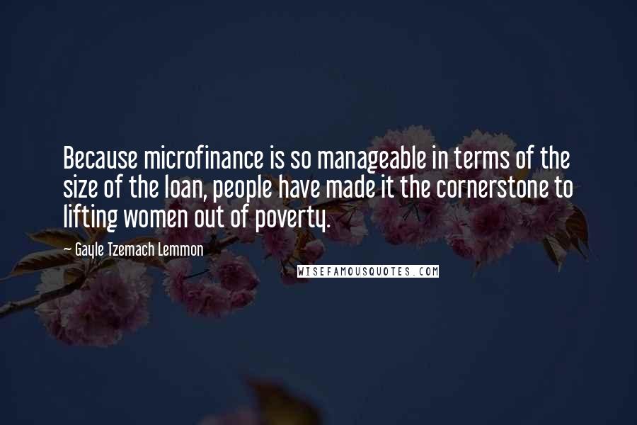 Gayle Tzemach Lemmon Quotes: Because microfinance is so manageable in terms of the size of the loan, people have made it the cornerstone to lifting women out of poverty.