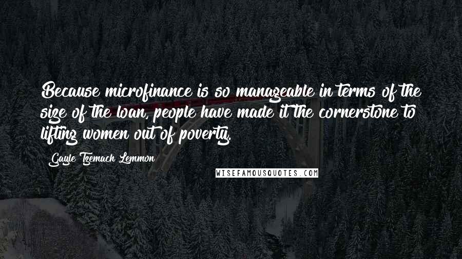 Gayle Tzemach Lemmon Quotes: Because microfinance is so manageable in terms of the size of the loan, people have made it the cornerstone to lifting women out of poverty.