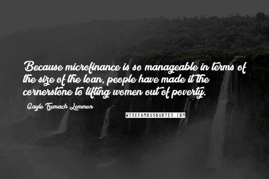 Gayle Tzemach Lemmon Quotes: Because microfinance is so manageable in terms of the size of the loan, people have made it the cornerstone to lifting women out of poverty.