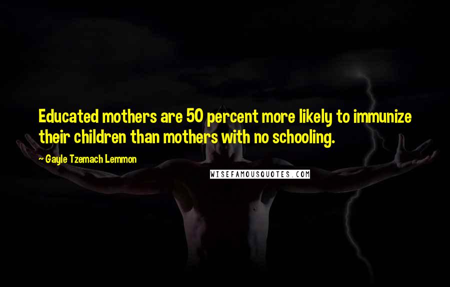 Gayle Tzemach Lemmon Quotes: Educated mothers are 50 percent more likely to immunize their children than mothers with no schooling.