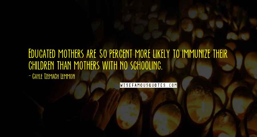 Gayle Tzemach Lemmon Quotes: Educated mothers are 50 percent more likely to immunize their children than mothers with no schooling.