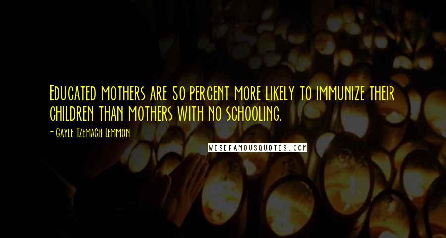 Gayle Tzemach Lemmon Quotes: Educated mothers are 50 percent more likely to immunize their children than mothers with no schooling.