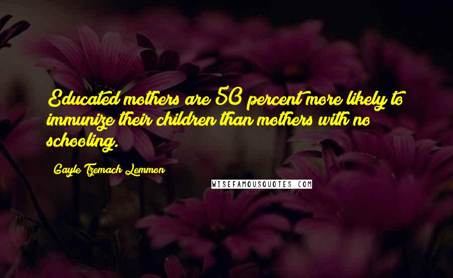 Gayle Tzemach Lemmon Quotes: Educated mothers are 50 percent more likely to immunize their children than mothers with no schooling.