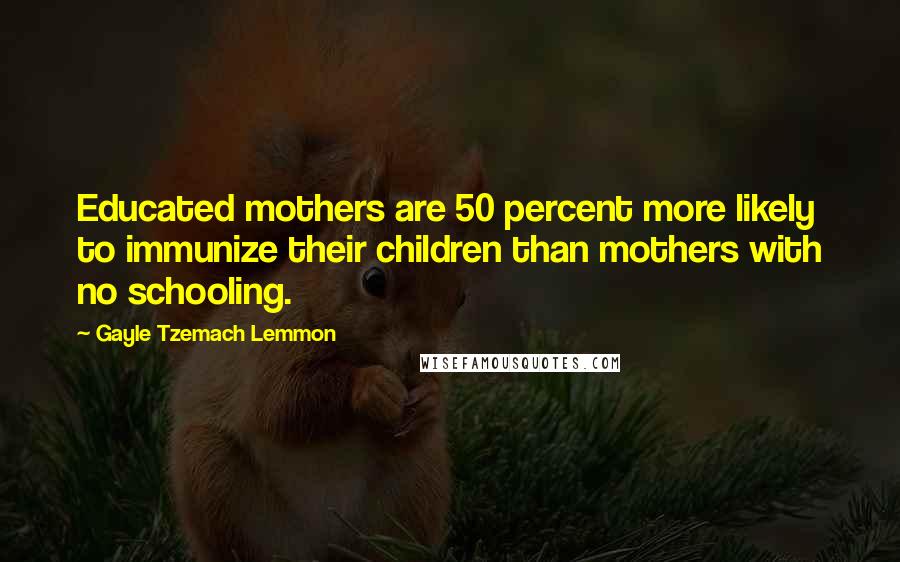 Gayle Tzemach Lemmon Quotes: Educated mothers are 50 percent more likely to immunize their children than mothers with no schooling.