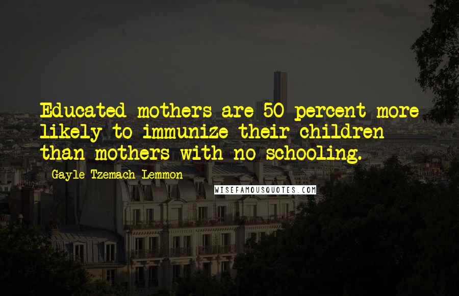 Gayle Tzemach Lemmon Quotes: Educated mothers are 50 percent more likely to immunize their children than mothers with no schooling.