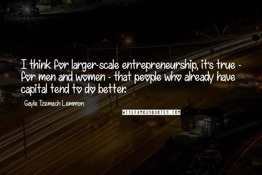 Gayle Tzemach Lemmon Quotes: I think for larger-scale entrepreneurship, it's true - for men and women - that people who already have capital tend to do better.