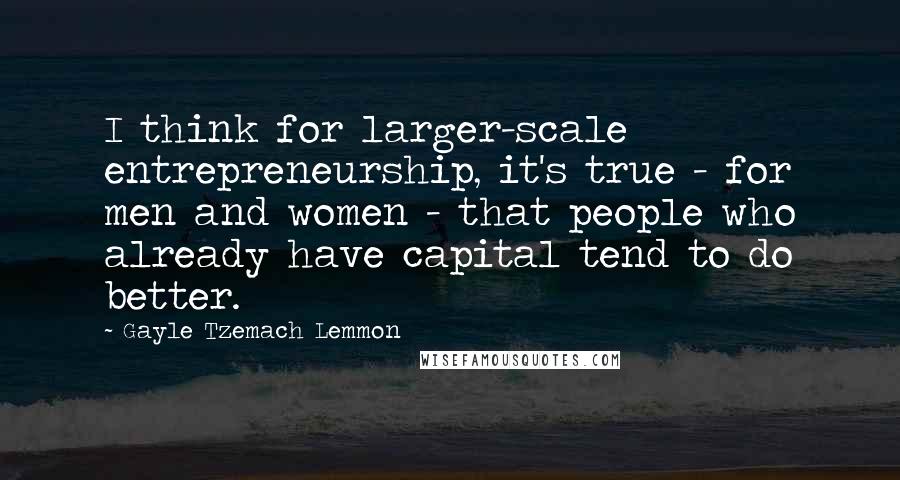 Gayle Tzemach Lemmon Quotes: I think for larger-scale entrepreneurship, it's true - for men and women - that people who already have capital tend to do better.