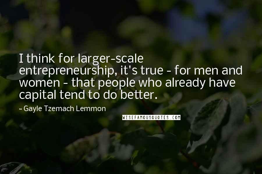 Gayle Tzemach Lemmon Quotes: I think for larger-scale entrepreneurship, it's true - for men and women - that people who already have capital tend to do better.