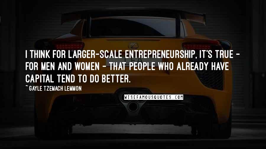 Gayle Tzemach Lemmon Quotes: I think for larger-scale entrepreneurship, it's true - for men and women - that people who already have capital tend to do better.