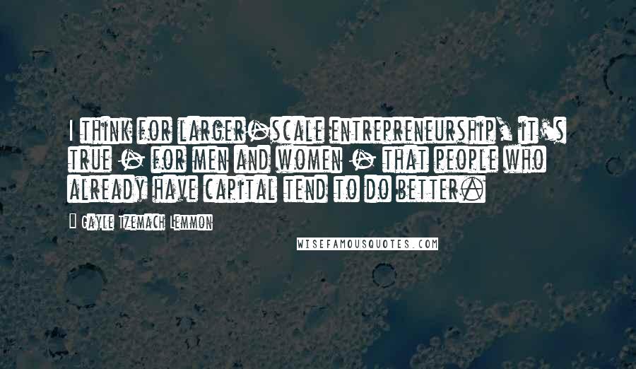 Gayle Tzemach Lemmon Quotes: I think for larger-scale entrepreneurship, it's true - for men and women - that people who already have capital tend to do better.