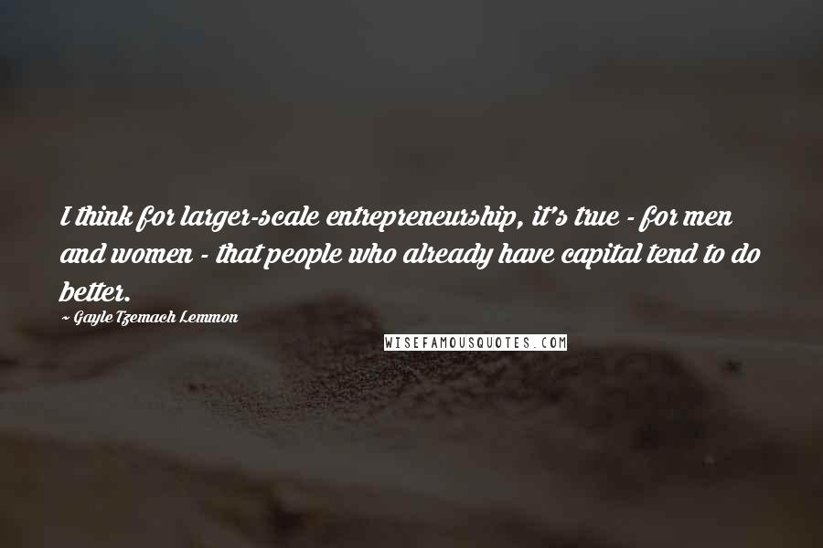 Gayle Tzemach Lemmon Quotes: I think for larger-scale entrepreneurship, it's true - for men and women - that people who already have capital tend to do better.