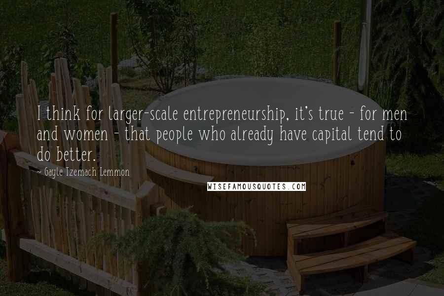 Gayle Tzemach Lemmon Quotes: I think for larger-scale entrepreneurship, it's true - for men and women - that people who already have capital tend to do better.