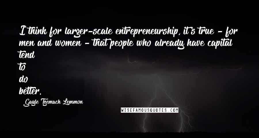 Gayle Tzemach Lemmon Quotes: I think for larger-scale entrepreneurship, it's true - for men and women - that people who already have capital tend to do better.