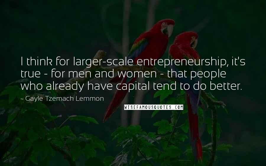 Gayle Tzemach Lemmon Quotes: I think for larger-scale entrepreneurship, it's true - for men and women - that people who already have capital tend to do better.