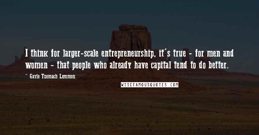 Gayle Tzemach Lemmon Quotes: I think for larger-scale entrepreneurship, it's true - for men and women - that people who already have capital tend to do better.